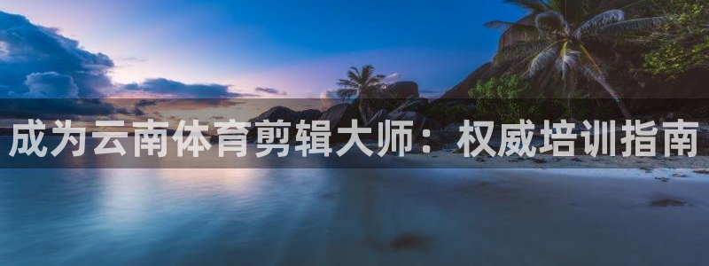 欧陆娱乐官网：成为云南体育剪辑大师：权威培训指南